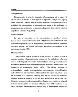 Chapter I ,_Bioaugmentation
Bioaugrnentation involves the inoculation of contaminated soil or water with
speciﬁc strains or consortia of microorganism to improve the biodegradation capacity
of the system for a speciﬁc pollutant organic compound. Bioaugmentation oﬁen is
considered for bioremediation of compounds that appear to be recalcitrant i.e.,
contaminants that persist in the enviromnent and appear to be resistant to microbial
degradation. (Atlas and Philp, 2005).
Intrinsic treatment
The lack of intervention to the bioremediation is considered intrinsic
bioremediation or natural attenuation. (Hart, 1996) Intrinsic remediation results from
several natural processes, such as biodegradation, abiotic transformation, mechanical
dispersion, sorption, and dilution that reduce contaminant concentrations in the
environment. (Morin, 1997).
Phytoremediation
Phytoremediation may be deﬁned as the use of plants to remove, destroy or
sequester hazardous substances from the environment. The method may offer some
solution for dealing with mixed wastes. Phytoremediation technologies exploit various
biochemical processes in the rhizosphere including extraction, immobilization, and
degradation of contaminants (Glick, 2003). The diverse processes in
phytoremediation include phytodegradation, phytoextraction, phytostabilization,
phytovolatilization and rhizoﬁltration. The area adjacent to a plant root, referred to as
the rhizosphere, is a continuum extending ﬁ'om the root surface with maximum
microbial activity as compared to the bulk soil, which has far less activity. The
rhizosphere has nutrients and water exuded from the plant roots, resulting in enhanced
microbial activity (Walton and Anderson, 1990; Hou et aI., 2001; Hutchinson er al.,
2001). The organic substrate produced from the decay of dead root hairs serves as an
8
 