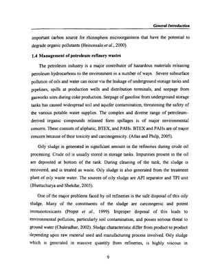 _ g My General Int§o_ductr'on
important carbon source for rhizosphere microorganisms that have the potential to
degrade organic pollutants (Heinonsalo et aI., 2000).
1.4 Management of petroleum reﬁnery wastes
The petroleum industry is a major contributor of hazardous materials releasing
petroleum hydrocarbons to the environment in a number of ways. Severe subsurface
pollution of oils and water can occur via the leakage of underground storage tanks and
pipelines, spills at production wells and distribution terminals, and seepage from
gasworks sites during coke production. Seepage of gasoline from underground storage
tanks has caused widespread soil and aquifer contamination, threatening the safety of
the various potable water supplies. The complex and diverse range of petroleum~
derived organic compounds released form spillages is of major environmental
concern. These consists of aliphatic, BTEX, and PAHs. BTEX and PAHs are of major
concem because of their toxicity and carcinogenicity. (Atlas and Philp, 2005).
Oily sludge is generated in signiﬁcant amount in the reﬁneries during crude oil
processing. Crude oil is usually stored in storage tanks. Impurities present in the oil
are deposited at bottom of the tank. During cleaning of the tank, the sludge is
recovered, and is treated as waste. Oily sludge is also generated from the treatment
plant of oily waste water. The sources of oily sludge are API separator and TPI unit
(Bhattachaiya and Shekdar, 2003).
One of the major problems faced by oil reﬁneries is the safe disposal of this oily
sludge. Many of the constituents of the sludge are carcinogenic and potent
immunotoxicants (Propst et al., 1999). Improper disposal of this leads to
environmental pollution, particularly soil contamination, and posses serious threat to
ground water (Chakradhar, 2002). Sludge characteristic differ from product to product
depending upon raw material used and manufacturing process involved. Oily sludge
which is generated in massive quantity from reﬁneries, is highly viscous in
9
 