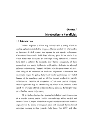 Chapter 1
Introduction to Nanofluids
1.1 Introduction
Thermal properties of liquids play a decisive role in heating as well as
cooling applications in industrial processes. Thermal conductivity of a liquid is
an important physical property that decides its heat transfer performance.
Conventional heat transfer fluids have inherently poor thermal conductivity
which makes them inadequate for ultra high cooling applications. Scientists
have tried to enhance the inherently poor thermal conductivity of these
conventional heat transfer fluids using solid additives following the classical
effective medium theory (Maxwell, 1873) for effective properties of mixtures.
Fine tuning of the dimensions of these solid suspensions to millimeter and
micrometer ranges for getting better heat transfer performance have failed
because of the drawbacks such as still low thermal conductivity, particle
sedimentation, corrosion of components of machines, particle clogging,
excessive pressure drop etc. Downscaling of particle sizes continued in the
search for new types of fluid suspensions having enhanced thermal properties
as well as heat transfer performance.
All physical mechanisms have a critical scale below which the properties
of a material changes totally. Modern nanotechnology offers physical and
chemical routes to prepare nanometer sized particles or nanostructured materials
engineered on the atomic or molecular scales with enhanced thermo-physical
properties compared to their respective bulk forms. Choi (1995) and other
 