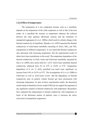 Introduction
Department of Instrumentation, CUSAT 11
1.2.6 Effect of temperature
The temperature of a two component mixture, such as a nanofluid,
depends on the temperature of the solid component as well as that of the host
media. In a nanofluid the increase in temperature enhances the collision
between the nano particles (Brownian motion) and the formation of
nanoparticle aggregates (Li et al., 2008a), which result in a drastic change in the
thermal conductivity of nanofluids. Masuda et al. (1993) measured the thermal
conductivity of water-based nanofluids consisting of Al2O3, SiO2, and TiO2
nanoparticles at different temperatures. It was found that thermal conductivity
ratio decreased with increasing temperature. But the experimental results of
others have been contradictory to this result. The temperature dependence of the
thermal conductivity of Al2O3 /water and CuO/water nanofluids, measured by
Das et al. (2003), have shown that for 1 vol.% Al2O3/water nanofluid, thermal
conductivity enhanced from 2% at 210
C to 10.8% at 510
C. Temperature
dependence of 4 vol. % Al2O3 nanofluid was much more significant, an
increase from 9.4% to 24.3% at 510
C. The investigations of Li et al. (2006) in
CuO/water as well as Al2O3/water reveal that the dependence of thermal
conductivity ratio on particle volume fraction get more pronounced with
increasing temperature. In spite of these experimental results, the theoretical
results based on Hamilton-Crosser model (1962) do not support the argument of
any significant variation in thermal conductivity with temperature. Researchers
have explained the enhancement in thermal conductivity with temperature in
terms of the Brownian motion of particles since it increases the micro
convection in nanoparticle suspensions.
 