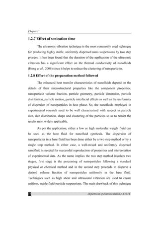 Chapter-1
Department of Instrumentation, CUSAT12
1.2.7 Effect of sonication time
The ultrasonic vibration technique is the most commonly used technique
for producing highly stable, uniformly dispersed nano suspensions by two step
process. It has been found that the duration of the application of the ultrasonic
vibration has a significant effect on the thermal conductivity of nanofluids
(Hong et al., 2006) since it helps to reduce the clustering of nanoparticles.
1.2.8 Effect of the preparation method followed
The enhanced heat transfer characteristics of nanofluids depend on the
details of their microstructural properties like the component properties,
nanoparticle volume fraction, particle geometry, particle dimension, particle
distribution, particle motion, particle interfacial effects as well as the uniformity
of dispersion of nanoparticles in host phase. So, the nanofluids employed in
experimental research need to be well characterized with respect to particle
size, size distribution, shape and clustering of the particles so as to render the
results most widely applicable.
As per the application, either a low or high molecular weight fluid can
be used as the host fluid for nanofluid synthesis. The dispersion of
nanoparticles in a base fluid has been done either by a two step method or by a
single step method. In either case, a well-mixed and uniformly dispersed
nanofluid is needed for successful reproduction of properties and interpretation
of experimental data. As the name implies the two step method involves two
stages, first stage is the processing of nanoparticles following a standard
physical or chemical method and in the second step proceeds to disperse a
desired volume fraction of nanoparticles uniformly in the base fluid.
Techniques such as high shear and ultrasound vibration are used to create
uniform, stable fluid-particle suspensions. The main drawback of this technique
 
