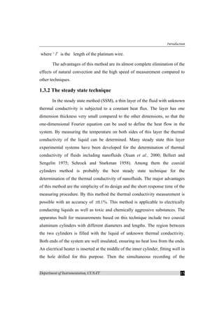 Introduction
Department of Instrumentation, CUSAT 15
where ‘ l’ is the length of the platinum wire.
The advantages of this method are its almost complete elimination of the
effects of natural convection and the high speed of measurement compared to
other techniques.
1.3.2 The steady state technique
In the steady state method (SSM), a thin layer of the fluid with unknown
thermal conductivity is subjected to a constant heat flux. The layer has one
dimension thickness very small compared to the other dimensions, so that the
one-dimensional Fourier equation can be used to define the heat flow in the
system. By measuring the temperature on both sides of this layer the thermal
conductivity of the liquid can be determined. Many steady state thin layer
experimental systems have been developed for the determination of thermal
conductivity of fluids including nanofluids (Xuan et al., 2000; Belleet and
Sengelin 1975; Schrock and Starkman 1958). Among them the coaxial
cylinders method is probably the best steady state technique for the
determination of the thermal conductivity of nanofluids. The major advantages
of this method are the simplicity of its design and the short response time of the
measuring procedure. By this method the thermal conductivity measurement is
possible with an accuracy of 0.1± %. This method is applicable to electrically
conducting liquids as well as toxic and chemically aggressive substances. The
apparatus built for measurements based on this technique include two coaxial
aluminum cylinders with different diameters and lengths. The region between
the two cylinders is filled with the liquid of unknown thermal conductivity.
Both ends of the system are well insulated, ensuring no heat loss from the ends.
An electrical heater is inserted at the middle of the inner cylinder, fitting well in
the hole drilled for this purpose. Then the simultaneous recording of the
 