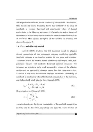 Introduction
Department of Instrumentation, CUSAT 17
able to predict the effective thermal conductivity of nanofluids. Nevertheless,
these models are utilized frequently due to their simplicity in the study of
nanofluids to compare theoretical and experimental values of thermal
conductivity. In the following sections we briefly outline the salient features of
the theoretical models widely used to explain the observed thermal conductivity
of nanofluids. More detailed description of these models are presented and
discussed in chapter 3.
1.4.1 Maxwell-Garnett model
Maxwell (1873) developed the first theoretical model for effective
thermal conductivity of two component mixtures considering negligible
interfacial resistance at the interface between the host phase and inclusions.
This model defines the effective thermal conductivity of isotropic, linear, non-
parametric mixtures with randomly distributed spherical inclusions. The
inclusions are considered to be small compared to volume of the effective
medium and are separated by distances greater than their characteristic sizes.
Extension of this model to nanofluids expresses the thermal conductivity of
nanofluids as an effective value of the thermal conductivities of the inclusions,
and the base fluid, which takes the form (Maxwell, 1873)
2 2( )
2 ( )
p f p f v
eff
p f p f v
k k k k
k
k k k k
φ
φ
+ + −
=
+ − −
(1.5)
Here kp is given by (Chen et al., 1996)
bp k
a
a
k
⎟
⎟
⎟
⎠
⎞
⎜
⎜
⎜
⎝
⎛
+
=
1
4
3
4
3
*
*
(1.6)
where keff, kp and kf are the thermal conductivities of the nanofluid, nanoparticles
(in bulk) and the base fluid, respectively and vφ is the volume fraction of
 