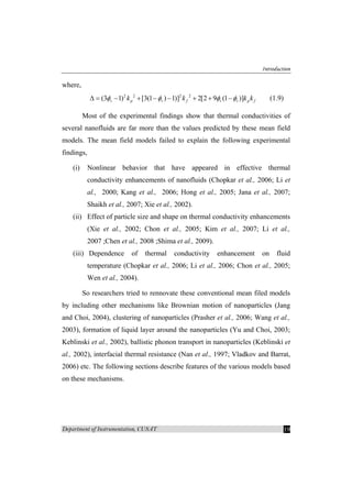 Introduction
Department of Instrumentation, CUSAT 19
where,
2 2 2 2
(3 1) [3(1 ) 1)] 2[2 9 (1 )]v p v f v v p fk k k kφ φ φ φ∆ = − + − − + + − (1.9)
Most of the experimental findings show that thermal conductivities of
several nanofluids are far more than the values predicted by these mean field
models. The mean field models failed to explain the following experimental
findings,
(i) Nonlinear behavior that have appeared in effective thermal
conductivity enhancements of nanofluids (Chopkar et al., 2006; Li et
al., 2000; Kang et al., 2006; Hong et al., 2005; Jana et al., 2007;
Shaikh et al., 2007; Xie et al., 2002).
(ii) Effect of particle size and shape on thermal conductivity enhancements
(Xie et al., 2002; Chon et al., 2005; Kim et al., 2007; Li et al.,
2007 ;Chen et al., 2008 ;Shima et al., 2009).
(iii) Dependence of thermal conductivity enhancement on fluid
temperature (Chopkar et al., 2006; Li et al., 2006; Chon et al., 2005;
Wen et al., 2004).
So researchers tried to rennovate these conventional mean filed models
by including other mechanisms like Brownian motion of nanoparticles (Jang
and Choi, 2004), clustering of nanoparticles (Prasher et al., 2006; Wang et al.,
2003), formation of liquid layer around the nanoparticles (Yu and Choi, 2003;
Keblinski et al., 2002), ballistic phonon transport in nanoparticles (Keblinski et
al., 2002), interfacial thermal resistance (Nan et al., 1997; Vladkov and Barrat,
2006) etc. The following sections describe features of the various models based
on these mechanisms.
 
