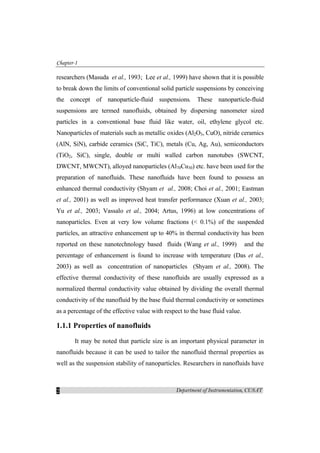 Chapter-1
Department of Instrumentation, CUSAT2
researchers (Masuda et al., 1993; Lee et al., 1999) have shown that it is possible
to break down the limits of conventional solid particle suspensions by conceiving
the concept of nanoparticle-fluid suspensions. These nanoparticle-fluid
suspensions are termed nanofluids, obtained by dispersing nanometer sized
particles in a conventional base fluid like water, oil, ethylene glycol etc.
Nanoparticles of materials such as metallic oxides (Al2O3, CuO), nitride ceramics
(AlN, SiN), carbide ceramics (SiC, TiC), metals (Cu, Ag, Au), semiconductors
(TiO2, SiC), single, double or multi walled carbon nanotubes (SWCNT,
DWCNT, MWCNT), alloyed nanoparticles (Al70Cu30) etc. have been used for the
preparation of nanofluids. These nanofluids have been found to possess an
enhanced thermal conductivity (Shyam et al., 2008; Choi et al., 2001; Eastman
et al., 2001) as well as improved heat transfer performance (Xuan et al., 2003;
Yu et al., 2003; Vassalo et al., 2004; Artus, 1996) at low concentrations of
nanoparticles. Even at very low volume fractions (< 0.1%) of the suspended
particles, an attractive enhancement up to 40% in thermal conductivity has been
reported on these nanotechnology based fluids (Wang et al., 1999) and the
percentage of enhancement is found to increase with temperature (Das et al.,
2003) as well as concentration of nanoparticles  (Shyam et al., 2008). The
effective thermal conductivity of these nanofluids are usually expressed as a
normalized thermal conductivity value obtained by dividing the overall thermal
conductivity of the nanofluid by the base fluid thermal conductivity or sometimes
as a percentage of the effective value with respect to the base fluid value.
1.1.1 Properties of nanofluids
It may be noted that particle size is an important physical parameter in
nanofluids because it can be used to tailor the nanofluid thermal properties as
well as the suspension stability of nanoparticles. Researchers in nanofluids have
 