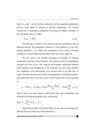 Introduction
Department of Instrumentation, CUSAT 21
where knano and v
−
are the thermal conductivity of the suspended nanoparticles
and the mean speed of electron or phonon, respectively. The thermal
conductivity of suspended nanoparticles involving the Kapitza resistance is
given by (Keblinski et al., 2002),
nano pk kβ= (1.12)
The third part of motion is the collision between nanoparticles due to
Brownian motion. The nanoparticle collision in a fluid medium is a very slow
process (Keblinski et al., 2002); the contribution of this mode to thermal
conductivity is much smaller than the other modes and can be neglected.
The last mode is the thermal interactions of dynamic or dancing
nanoparticles with base fluid molecules. The random motion of nanoparticles
averaged over time is zero. The vigorous and relentless interactions between
liquid molecules and nanoparticles at the molecular and nano scales translate
into conduction at the macroscopic level, because there is no bulk flow of
matter. Therefore the Brownian motion of nanoparticles in nanofluids produces
convection like effects at the nano scales. So the fourth mode can be expressed
as,
( )
( ) nano BF
U nano BF v T v T v
T
T T dT
J h T T h h
dz
φ δ φ δ φ
δ
−
= − = − (1.13)
where h and δT are heat transfer coefficient for flow past nanoparticles and
thickness of the thermal boundary layer, respectively.
Here
2 2
rRe Pnano
BF
d f
nano
k
h
d
Neglecting the effect of the third mode, we can write the expression for
effective thermal conductivity of the nanofluid as,
 