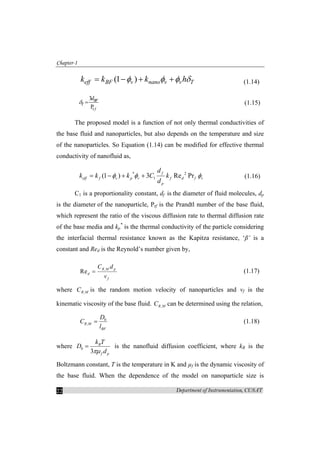 Chapter-1
Department of Instrumentation, CUSAT22
(1 )eff BF v nano v v Tk k k hφ φ φ δ= − + + (1.14)
r
3
P
BF
T
f
d
δ = (1.15)
The proposed model is a function of not only thermal conductivities of
the base fluid and nanoparticles, but also depends on the temperature and size
of the nanoparticles. So Equation (1.14) can be modified for effective thermal
conductivity of nanofluid as,
* 2
1(1 ) 3 Re Pr
f
eff f v p v f d f v
p
d
k k k C k
d
φ φ φ= − + + (1.16)
C1 is a proportionality constant, df is the diameter of fluid molecules, dp
is the diameter of the nanoparticle, Prf is the Prandtl number of the base fluid,
which represent the ratio of the viscous diffusion rate to thermal diffusion rate
of the base media and kp
*
is the thermal conductivity of the particle considering
the interfacial thermal resistance known as the Kapitza resistance, ‘β’ is a
constant and Red is the Reynold’s number given by,
,
Re
R M p
d
f
C d
v
= (1.17)
where ,R MC is the random motion velocity of nanoparticles and vf is the
kinematic viscosity of the base fluid. ,R MC can be determined using the relation,
0
,R M
BF
D
C
l
= (1.18)
where 0
3
B
f p
k T
D
dπµ
= is the nanofluid diffusion coefficient, where kB is the
Boltzmann constant, T is the temperature in K and µf is the dynamic viscosity of
the base fluid. When the dependence of the model on nanoparticle size is
 
