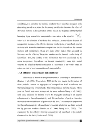 Introduction
Department of Instrumentation, CUSAT 23
considered, it is seen that the thermal conductivity of nanofluid increases with
decreasing particle size, since the decreasing particle size increases the effect of
Brownian motion. In the derivation of this model, the thickness of the thermal
boundary layer around the nanoparticles was taken to be equal to r
3
P
f
f
d
where df is the diameter of the base fluid molecule. As the volume fraction of
nanoparticle increases, the effective thermal conductivity of nanofluids tend to
increase with Brownian motion of nanoparticles since it depends on the volume
fraction and temperature. There are many other studies that appeared in
literature on the effect of Brownian motion on the thermal conductivity of
nanofluids. But, the validity of this mechanism has been questioned by its
room temperature dependence on thermal conductivity since this model
describe the effective thermal conduction in nanofluids as an overall effect of
micro convective heat transport through nanoparticles.
1.4.5 Effect of clustering of nanoparticles
This model is based on the phenomenon of clustering of nanoparticles
(Prasher et al., 2006; Wang et al., 2003) in the host media; the formation of
these particle clusters or aggregates of nanoparticles tend to enhance the
thermal conductivity of nanofluids. The interconnected particle clusters, which
grow as fractal structures, as reported by some authors (Wang et al., 2003),
form easy channels for thermal waves to propagate resulting in an overall
enhancement in thermal conductivity and this mechanism of particle clustering
increases with concentration of particles in the fluid. The theoretical expression
for thermal conductivity of nanofluids by particle clustering has been worked
out by previous workers (Prasher et al., 2006; Wang et al., 2003). The
expression for the effective thermal conductivity of nanofluids with particle
clusters takes the form (Prasher et al., 2006),
 