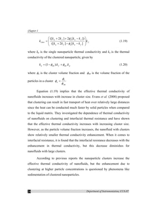 Chapter-1
Department of Instrumentation, CUSAT24
f
faafa
faafa
clust k
kkkk
kkkk
k
⎟
⎟
⎠
⎞
⎜
⎜
⎝
⎛
−−+
−++
=
][]2([
])[2]2([
φ
φ
(1.19)
where kp is the single nanoparticle thermal conductivity and ka is the thermal
conductivity of the clustered nanoparticle, given by
pfa kkk .).1( intint φφ +−= (1.20)
where φa is the cluster volume fraction and φint is the volume fraction of the
particles in a cluster
intφ
φ
φ v
a =
Equation (1.19) implies that the effective thermal conductivity of
nanofluids increases with increase in cluster size. Evans et al. (2008) proposed
that clustering can result in fast transport of heat over relatively large distances
since the heat can be conducted much faster by solid particles when compared
to the liquid matrix. They investigated the dependence of thermal conductivity
of nanofluids on clustering and interfacial thermal resistance and have shown
that the effective thermal conductivity increases with increasing cluster size.
However, as the particle volume fraction increases, the nanofluid with clusters
show relatively smaller thermal conductivity enhancement. When it comes to
interfacial resistance, it is found that the interfacial resistance decreases with the
enhancement in thermal conductivity, but this decrease diminishes for
nanofluids with large clusters.
According to previous reports the nanoparticle clusters increase the
effective thermal conductivity of nanofluids, but the enhancement due to
clustering at higher particle concentrations is questioned by phenomena like
sedimentation of clustered nanoparticles.
 