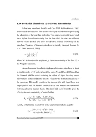 Introduction
Department of Instrumentation, CUSAT 25
1.4.6 Formation of semisolid layer around nanoparticles
It has been speculated that (Yu and Choi 2003; Keblinski et al., 2002)
molecules of the base fluid form a semi-solid layer around the nanoparticles by
the adsorption of the base fluid molecules. This ordered semi-solid layer, which
has a higher thermal conductivity than the base fluid, increases the effective
particle volume fraction and hence the effective thermal conductivity of the
nanofluid. Thickness of this adsorption layer is given by Langmuir formula (Li
et al., 2008; Yan et al., 1986).
1
3
1 4
3 f A
M
t
Nρ
⎛ ⎞
= ⎜ ⎟⎜ ⎟
⎝ ⎠
(1.21)
where ‘M’ is the molecular weight and ρf is the mass density of the fluid. NA is
the Avagadro’s number.
As per Langmuir formula the thickness of the adsorption layer is found
to be of the order of 10
-9
m for a liquid like water. Yu and Choi (2003) modified
the Maxwell (1873) model including the effect of liquid layering around
nanoparticles and assumed some possible values for the thermal conductivity of
the nanolayer. This model considered the nanoparticle with liquid layer as a
single particle and the thermal conductivity of this particle was determined
following effective medium theory. This renovated Maxwell model gives the
effective thermal conductivity of a nanofluid as
3
3
2 2( )(1 )
2 ( )(1 )
pe f pe f v
eff f
pe f pe f v
k k k k
k k
k k k k
β φ
β φ
+ + − +
=
+ − − +
(1.22)
Here kpe is the thermal conductivity of the layered nanoparticle, given by
3
3
[2(1 ) (1 )(1 2 )]
(1 ) (1 ) (1 2 )
pe pk k
γ β γ γ
γ β γ
− + + +
=
− − + + +
(1.23)
 