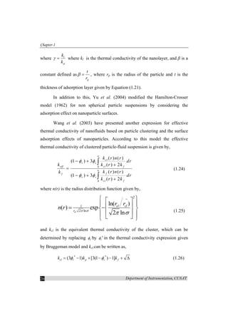 Chapter-1
Department of Instrumentation, CUSAT26
where l
p
k
k
γ = where kl is the thermal conductivity of the nanolayer, and β is a
constant defined as
p
t
r
β = , where rp is the radius of the particle and t is the
thickness of adsorption layer given by Equation (1.21).
In addition to this, Yu et al. (2004) modified the Hamilton-Crosser
model (1962) for non spherical particle suspensions by considering the
adsorption effect on nanoparticle surfaces.
Wang et al. (2003) have presented another expression for effective
thermal conductivity of nanofluids based on particle clustering and the surface
adsorption effects of nanoparticles. According to this model the effective
thermal conductivity of clustered particle-fluid suspension is given by,
0
0
( ) ( )
(1 ) 3
( ) 2
( ) ( )
(1 ) 3
( ) 2
cl
v v
eff cl f
ff
v v
cl f
k r n r
dr
k k r k
k r n rk
dr
k r k
φ φ
φ φ
∞
∞
− +
+
=
− +
+
∫
∫
(1.24)
where n(r) is the radius distribution function given by,
2
1
2 ln
ln( )
( ) exp
2 lncl
cl cl
r
r r
n r π σ
π σ
−⎧ ⎫⎡ ⎤
⎪ ⎪⎢ ⎥= −⎨ ⎬
⎢ ⎥⎪ ⎪⎣ ⎦⎩ ⎭
(1.25)
and kcl is the equivalent thermal conductivity of the cluster, which can be
determined by replacing vφ by vφ ∗
in the thermal conductivity expression given
by Bruggeman model and kcl can be written as,
* *
(3 1) [3(1 ) 1]cl v p v fk k kφ φ= − + − − + ∆ (1.26)
 