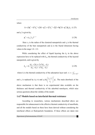 Introduction
Department of Instrumentation, CUSAT 27
where
* 2 2 * 2 2 * *
(3 1) [3(1 ) 1] 2[2 9 (1 )]v p v f v v p fk k k kφ φ φ φ∆ = − + − − + + − (1.27)
and vφ ∗
is given by,
3*
( ) fd
v cl pr rφ
−
= (1.28)
Here rcl is the radius of the clustered nanoparticle and rp is the thermal
conductivity of the bare nanoparticle and df is the fractal dimension having
values in the range 1.8 - 2.2.
While considering the effect of liquid layering the kp in the above
expression have to be replaced with kcp, the thermal conductivity of the layered
nanoparticle, and is given by
3
3
( 2 ) 2 ( )
( ) ( )
p l p l
cp l
p l p l
k k A k k
k k
k k A k k
+ + −
=
+ − −
(1.29)
where kl is the thermal conductivity of the adsorption layer and 1
( )
tA
t a
= −
+
,
and rp is replaced by (rp+t) and vφ by
3
p
v
p
r t
r
φ
⎛ ⎞+
⎜ ⎟⎜ ⎟
⎝ ⎠
. The main drawback of the
above mechanism is that there is no experimental data available on the
thickness and thermal conductivity of the adsorbed nanolayers, which raise
serious questions about the validity of the model.
1.4.7 Models based on interfacial thermal resistance
According to researchers, various mechanisms described above are
responsible for enhancement in the effective thermal conductivity of nanofluids,
and all the models based on these have been derived without considering the
interfacial effects at fluid-particle boundaries. If these effects are taken into
 