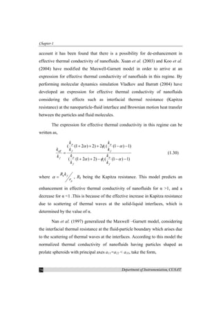 Chapter-1
Department of Instrumentation, CUSAT28
account it has been found that there is a possibility for de-enhancement in
effective thermal conductivity of nanofluids. Xuan et al. (2003) and Koo et al.
(2004) have modified the Maxwell-Garnett model in order to arrive at an
expression for effective thermal conductivity of nanofluids in this regime. By
performing molecular dynamics simulation Vladkov and Barratt (2004) have
developed an expression for effective thermal conductivity of nanofluids
considering the effects such as interfacial thermal resistance (Kapitza
resistance) at the nanoparticle-fluid interface and Brownian motion heat transfer
between the particles and fluid molecules.
The expression for effective thermal conductivity in this regime can be
written as,
( (1 2 ) 2) 2 ( (1 ) 1)
( (1 2 ) 2) ( (1 ) 1)
p p
v
eff f f
p pf
v
f f
k k
k k k
k kk
k k
α φ α
α φ α
+ + + − −
=
+ + − − −
(1.30)
where k f
p
R k
r
α = , Rk being the Kapitza resistance. This model predicts an
enhancement in effective thermal conductivity of nanofluids for α >1, and a
decrease for α <1 .This is because of the effective increase in Kapitza resistance
due to scattering of thermal waves at the solid-liquid interfaces, which is
determined by the value of α.
Nan et al. (1997) generalized the Maxwell –Garnett model, considering
the interfacial thermal resistance at the fluid-particle boundary which arises due
to the scattering of thermal waves at the interfaces. According to this model the
normalized thermal conductivity of nanofluids having particles shaped as
prolate spheroids with principal axes a11=a22 < a33, take the form,
 