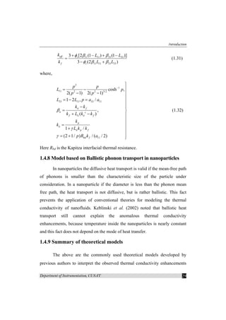 Introduction
Department of Instrumentation, CUSAT 29
11 11 33 33
11 11 33 33
3 [2 (1 ) (1 )]
3 (2 )
eff v
f v
k L L
k L L
φ β β
φ β β
+ − + −
=
− +
(1.31)
where,
2
1
11 2 2 3/2
33 11 33 11
11
cosh ,
2( 1) 2( 1)
1 2 , /
,
( )
1 /
(2 1/ ) / ( / 2)
ii f
ii c
f ii ii f
p
ii
ii p f
bd f
p p
L p
p p
L L p a a
k k
k L k k
k
k
L k k
p R k a
β
γ
γ
−
⎫
⎪= −
− − ⎪
⎪
= − = ⎪
⎪− ⎪
= ⎬
+ − ⎪
⎪
⎪=
+ ⎪
⎪
= + ⎪⎭
(1.32)
Here Rbd is the Kapitza interfacial thermal resistance.
1.4.8 Model based on Ballistic phonon transport in nanoparticles
In nanoparticles the diffusive heat transport is valid if the mean-free path
of phonons is smaller than the characteristic size of the particle under
consideration. In a nanoparticle if the diameter is less than the phonon mean
free path, the heat transport is not diffusive, but is rather ballistic. This fact
prevents the application of conventional theories for modeling the thermal
conductivity of nanofluids. Keblinski et al. (2002) noted that ballistic heat
transport still cannot explain the anomalous thermal conductivity
enhancements, because temperature inside the nanoparticles is nearly constant
and this fact does not depend on the mode of heat transfer.
1.4.9 Summary of theoretical models
The above are the commonly used theoretical models developed by
previous authors to interpret the observed thermal conductivity enhancements
 