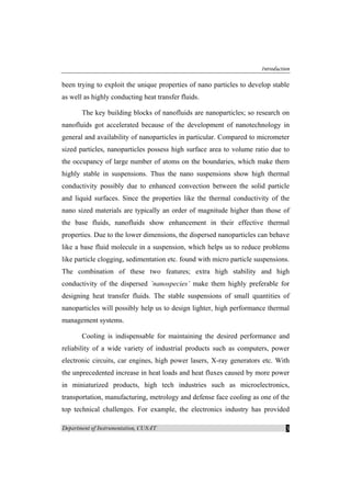 Introduction
Department of Instrumentation, CUSAT 3
been trying to exploit the unique properties of nano particles to develop stable
as well as highly conducting heat transfer fluids.
The key building blocks of nanofluids are nanoparticles; so research on
nanofluids got accelerated because of the development of nanotechnology in
general and availability of nanoparticles in particular. Compared to micrometer
sized particles, nanoparticles possess high surface area to volume ratio due to
the occupancy of large number of atoms on the boundaries, which make them
highly stable in suspensions. Thus the nano suspensions show high thermal
conductivity possibly due to enhanced convection between the solid particle
and liquid surfaces. Since the properties like the thermal conductivity of the
nano sized materials are typically an order of magnitude higher than those of
the base fluids, nanofluids show enhancement in their effective thermal
properties. Due to the lower dimensions, the dispersed nanoparticles can behave
like a base fluid molecule in a suspension, which helps us to reduce problems
like particle clogging, sedimentation etc. found with micro particle suspensions.
The combination of these two features; extra high stability and high
conductivity of the dispersed ’nanospecies’ make them highly preferable for
designing heat transfer fluids. The stable suspensions of small quantities of
nanoparticles will possibly help us to design lighter, high performance thermal
management systems.
Cooling is indispensable for maintaining the desired performance and
reliability of a wide variety of industrial products such as computers, power
electronic circuits, car engines, high power lasers, X-ray generators etc. With
the unprecedented increase in heat loads and heat fluxes caused by more power
in miniaturized products, high tech industries such as microelectronics,
transportation, manufacturing, metrology and defense face cooling as one of the
top technical challenges. For example, the electronics industry has provided
 