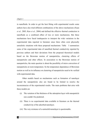 Chapter-1
Department of Instrumentation, CUSAT30
in nanofluids. In order to get the best fitting with experimental results some
authors have also tried different combinations of the above mechanisms (Xuan
et al., 2003; Koo et al., 2004) and defined the effective thermal conduction in
nanofluids as a combined effect of two or more mechanisms. But these
mechanisms have faced inadequacies to interpret the wide variations in the
experimental data reported in literature since there often exist physically
unrealistic situations with these proposed mechanisms. Table I summarizes
some of the experimental data of nanofluid thermal conductivity reported by
previous authors and their deviations from the proposed theoretical models
based on the Brownian motion of nanoparticles, clustering effects of
nanoparticles and other effects. In association to the Brownian motion of
nanoparticles, the main question is about the possibility of micro convection of
nanoparticles at room temperature. So the temperature dependence of Brownian
motion as well as its influence on clustering of nanoparticles need to be verified
with experimental data.
Other models based on mechanisms such as formation of nanolayer
around the nanoparticles also are found to be limited to resolve the
inconsistencies of the experimental results. The main problems that arise with
these models are
(i) The variation of the thickness of the adsorption layer with nanoparticle
size couldn’t be predicted.
(ii) There is no experimental data available in literature on the thermal
conductivity of the adsorbed nanolayer.
(iii) The very existence of a semisolid monolayer is questionable.
 