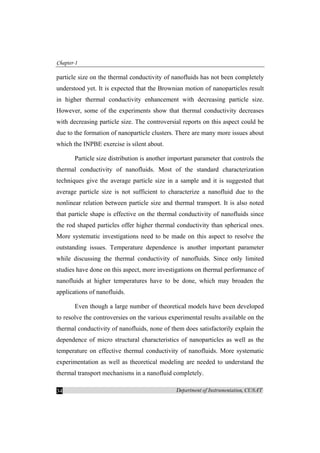 Chapter-1
Department of Instrumentation, CUSAT34
particle size on the thermal conductivity of nanofluids has not been completely
understood yet. It is expected that the Brownian motion of nanoparticles result
in higher thermal conductivity enhancement with decreasing particle size.
However, some of the experiments show that thermal conductivity decreases
with decreasing particle size. The controversial reports on this aspect could be
due to the formation of nanoparticle clusters. There are many more issues about
which the INPBE exercise is silent about.
Particle size distribution is another important parameter that controls the
thermal conductivity of nanofluids. Most of the standard characterization
techniques give the average particle size in a sample and it is suggested that
average particle size is not sufficient to characterize a nanofluid due to the
nonlinear relation between particle size and thermal transport. It is also noted
that particle shape is effective on the thermal conductivity of nanofluids since
the rod shaped particles offer higher thermal conductivity than spherical ones.
More systematic investigations need to be made on this aspect to resolve the
outstanding issues. Temperature dependence is another important parameter
while discussing the thermal conductivity of nanofluids. Since only limited
studies have done on this aspect, more investigations on thermal performance of
nanofluids at higher temperatures have to be done, which may broaden the
applications of nanofluids.
Even though a large number of theoretical models have been developed
to resolve the controversies on the various experimental results available on the
thermal conductivity of nanofluids, none of them does satisfactorily explain the
dependence of micro structural characteristics of nanoparticles as well as the
temperature on effective thermal conductivity of nanofluids. More systematic
experimentation as well as theoretical modeling are needed to understand the
thermal transport mechanisms in a nanofluid completely.
 