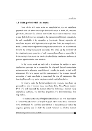 Introduction
Department of Instrumentation, CUSAT 35
1.5 Work presented in this thesis
Most of the work done so far on nanofluids has been on nanofluids
prepared with low molecular weight base fluids such as water, oil, ethylene
glycol etc., which are the common heat transfer fluids used in industries. Since
a great deal of physics has emerged on the mechanisms of thermal conductivity
in such nanofluids, it is interesting to investigate thermal properties of
nanofluids prepared with high molecular weight base fluids, such as polymeric
fluids. Another interesting aspect is that polymeric nanofluids can be condensed
to form the corresponding solid nanosolids. This opens up the possibility of
investigating thermal properties of such condensed nanofluids or nanosolids. It
is interesting to investigate the physics involved in the mechanism and suggest
possible applications for such materials.
In the present work we had tried to investigate the validity of some
mechanisms proposed to be responsible for observed thermal conductivity
enhancements in polymeric nanofluids and extended the studies to their solid
counterpart. We have carried out the measurement of the relevant thermal
properties of such nanofluids to understand the role of mechanisms like
interfacial thermal wave scattering at nanoparticle-matrix boundaries.
In order to study the thermal conduction in polymeric nanofluids we
prepared two sets of polymer based nanofluids, TiO2/ PVA (*) and Copper/
PVA (**) and measured the thermal diffusivity following a thermal wave
interference technique. The nanofluid preparation was done following a two
step method.
The thermal diffusivity of the prepared nanofluids has been measured in
a Thermal Wave Resonant Cavity (TWRC) cell, which works based on thermal
wave interference. We varied the concentration of nanoparticles as well as the
dispersed particle size to study the overall variation in effective thermal
 