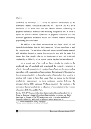 Chapter-1
Department of Instrumentation, CUSAT36
conduction in nanofluids. As a result we obtained enhancements in the
normalized thermal conductivity/diffusivity for TiO2/PVA and Cu/ PVA
nanofluids. It has been found that the effective thermal conductivity of
polymeric nanofluids decreases with increasing nanoparticle size. In order to
define the effective thermal conduction in polymeric nanofluids we have
followed appropriate theoretical models for effective thermal conductivity
proposed by previous workers.
In addition to the above, measurements have been carried out and
theoretical calculations done for TiO2 /water and Cu/water nanofluids as well
for completeness. The variations of thermal conductivity/diffusivity obtained
with variations in particle volume fractions are in tune with the mean field
theory. For these samples also no deenhancement of any kind in thermal
conductivity or diffusivity at low particle volume fractions has been obtained.
As a second part of the work we have extended the studies to the
condensed state of nanofluids and investigated the respective variations in
effective thermal conductivity of condensed nanofluids, or the corresponding
nanosolids, with concentration of nanoparticles. The main goal of this study has
been to achieve tunability in thermal properties of nanosolids from negative to
positive with respect to base fluid value. Then we carried out the thermal
conductivity measurements on these condensed samples following the
photopyroelectric (PPE) technique. We have measured the variations of the
normalized thermal conductivity as a function of concentration for the two sets
of samples, TiO2/PVA and Cu/PVA.
For the TiO2/ PVA nanosolid system the normalized thermal conductivity is
found to decrease with particle volume fraction in the beginning and then it
increases. In the case of Cu/ PVA nanocomposite system the variation of
thermal conductivity with particle volume fraction is opposite to
*TiO2 nanoparticles dispersed in PolyVinyl Alcohol
**Copper nanoparticles dispersed in PolyVinyl Alcohol
 