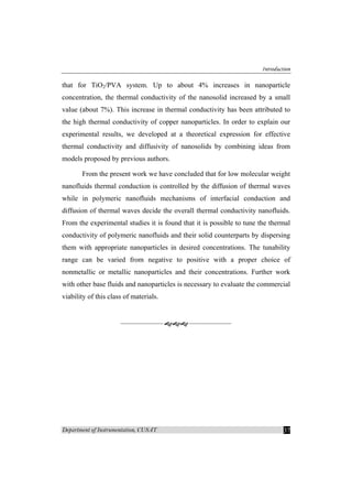 Introduction
Department of Instrumentation, CUSAT 37
that for TiO2/PVA system. Up to about 4% increases in nanoparticle
concentration, the thermal conductivity of the nanosolid increased by a small
value (about 7%). This increase in thermal conductivity has been attributed to
the high thermal conductivity of copper nanoparticles. In order to explain our
experimental results, we developed at a theoretical expression for effective
thermal conductivity and diffusivity of nanosolids by combining ideas from
models proposed by previous authors.
From the present work we have concluded that for low molecular weight
nanofluids thermal conduction is controlled by the diffusion of thermal waves
while in polymeric nanofluids mechanisms of interfacial conduction and
diffusion of thermal waves decide the overall thermal conductivity nanofluids.
From the experimental studies it is found that it is possible to tune the thermal
conductivity of polymeric nanofluids and their solid counterparts by dispersing
them with appropriate nanoparticles in desired concentrations. The tunability
range can be varied from negative to positive with a proper choice of
nonmetallic or metallic nanoparticles and their concentrations. Further work
with other base fluids and nanoparticles is necessary to evaluate the commercial
viability of this class of materials.
 