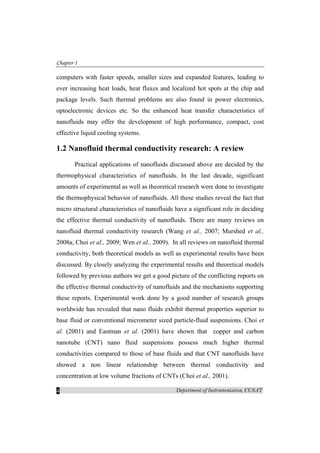 Chapter-1
Department of Instrumentation, CUSAT4
computers with faster speeds, smaller sizes and expanded features, leading to
ever increasing heat loads, heat fluxes and localized hot spots at the chip and
package levels. Such thermal problems are also found in power electronics,
optoelectronic devices etc. So the enhanced heat transfer characteristics of
nanofluids may offer the development of high performance, compact, cost
effective liquid cooling systems.
1.2 Nanofluid thermal conductivity research: A review
Practical applications of nanofluids discussed above are decided by the
thermophysical characteristics of nanofluids. In the last decade, significant
amounts of experimental as well as theoretical research were done to investigate
the thermophysical behavior of nanofluids. All these studies reveal the fact that
micro structural characteristics of nanofluids have a significant role in deciding
the effective thermal conductivity of nanofluids. There are many reviews on
nanofluid thermal conductivity research (Wang et al., 2007; Murshed et al.,
2008a; Choi et al., 2009; Wen et al., 2009). In all reviews on nanofluid thermal
conductivity, both theoretical models as well as experimental results have been
discussed. By closely analyzing the experimental results and theoretical models
followed by previous authors we get a good picture of the conflicting reports on
the effective thermal conductivity of nanofluids and the mechanisms supporting
these reports. Experimental work done by a good number of research groups
worldwide has revealed that nano fluids exhibit thermal properties superior to
base fluid or conventional micrometer sized particle-fluid suspensions. Choi et
al. (2001) and Eastman et al. (2001) have shown that copper and carbon
nanotube (CNT) nano fluid suspensions possess much higher thermal
conductivities compared to those of base fluids and that CNT nanofluids have
showed a non linear relationship between thermal conductivity and
concentration at low volume fractions of CNTs (Choi et al., 2001).
 