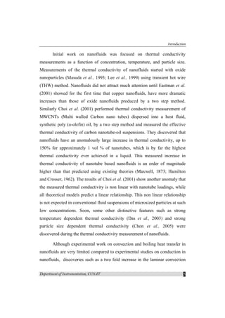 Introduction
Department of Instrumentation, CUSAT 5
Initial work on nanofluids was focused on thermal conductivity
measurements as a function of concentration, temperature, and particle size.
Measurements of the thermal conductivity of nanofluids started with oxide
nanoparticles (Masuda et al., 1993; Lee et al., 1999) using transient hot wire
(THW) method. Nanofluids did not attract much attention until Eastman et al.
(2001) showed for the first time that copper nanofluids, have more dramatic
increases than those of oxide nanofluids produced by a two step method.
Similarly Choi et al. (2001) performed thermal conductivity measurement of
MWCNTs (Multi walled Carbon nano tubes) dispersed into a host fluid,
synthetic poly (α-olefin) oil, by a two step method and measured the effective
thermal conductivity of carbon nanotube-oil suspensions. They discovered that
nanofluids have an anomalously large increase in thermal conductivity, up to
150% for approximately 1 vol % of nanotubes, which is by far the highest
thermal conductivity ever achieved in a liquid. This measured increase in
thermal conductivity of nanotube based nanofluids is an order of magnitude
higher than that predicted using existing theories (Maxwell, 1873; Hamilton
and Crosser, 1962). The results of Choi et al. (2001) show another anomaly that
the measured thermal conductivity is non linear with nanotube loadings, while
all theoretical models predict a linear relationship. This non linear relationship
is not expected in conventional fluid suspensions of microsized particles at such
low concentrations. Soon, some other distinctive features such as strong
temperature dependent thermal conductivity (Das et al., 2003) and strong
particle size dependent thermal conductivity (Chon et al., 2005) were
discovered during the thermal conductivity measurement of nanofluids.
Although experimental work on convection and boiling heat transfer in
nanofluids are very limited compared to experimental studies on conduction in
nanofluids, discoveries such as a two fold increase in the laminar convection
 