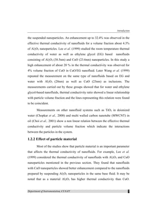 Introduction
Department of Instrumentation, CUSAT 7
the suspended nanoparticles. An enhancement up to 32.4% was observed in the
effective thermal conductivity of nanofluids for a volume fraction about 4.3%
of Al2O3 nanoparticles. Lee et al. (1999) studied the room temperature thermal
conductivity of water as well as ethylene glycol (EG) based nanofluids
consisting of Al2O3 (38.5nm) and CuO (23.6nm) nanoparticles. In this study a
high enhancement of about 20 % in the thermal conductivity was observed for
4% volume fraction of CuO in CuO/EG nanofluid. Later Wang et al. (1999)
repeated the measurement on the same type of nanofluids based on EG and
water with Al2O3 (28nm) as well as CuO (23nm) as inclusions. The
measurements carried out by these groups showed that for water and ethylene
glycol-based nanofluids, thermal conductivity ratio showed a linear relationship
with particle volume fraction and the lines representing this relation were found
to be coincident.
Measurements on other nanofluid systems such as TiO2 in deionized
water (Chopkar et al., 2008) and multi walled carbon nanotube (MWCNT) in
oil (Choi et al., 2001) show a non linear relation between the effective thermal
conductivity and particle volume fraction which indicate the interactions
between the particles in the system.
1.2.2 Effect of particle material
Most of the studies show that particle material is an important parameter
that affects the thermal conductivity of nanofluids. For example, Lee et al.
(1999) considered the thermal conductivity of nanofluids with Al2O3 and CuO
nanoparticles mentioned in the previous section. They found that nanofluids
with CuO nanoparticles showed better enhancement compared to the nanofluids
prepared by suspending Al2O3 nanoparticles in the same base fluid. It may be
noted that as a material Al2O3 has higher thermal conductivity than CuO.
 