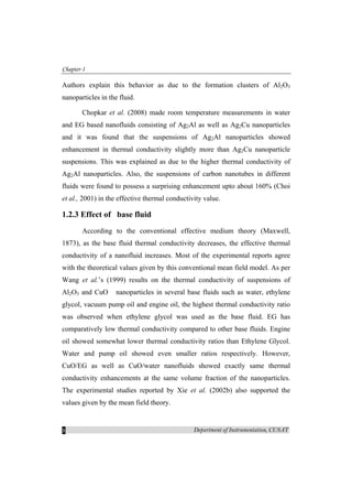 Chapter-1
Department of Instrumentation, CUSAT8
Authors explain this behavior as due to the formation clusters of Al2O3
nanoparticles in the fluid.
Chopkar et al. (2008) made room temperature measurements in water
and EG based nanofluids consisting of Ag2Al as well as Ag2Cu nanoparticles
and it was found that the suspensions of Ag2Al nanoparticles showed
enhancement in thermal conductivity slightly more than Ag2Cu nanoparticle
suspensions. This was explained as due to the higher thermal conductivity of
Ag2Al nanoparticles. Also, the suspensions of carbon nanotubes in different
fluids were found to possess a surprising enhancement upto about 160% (Choi
et al., 2001) in the effective thermal conductivity value.
1.2.3 Effect of base fluid
According to the conventional effective medium theory (Maxwell,
1873), as the base fluid thermal conductivity decreases, the effective thermal
conductivity of a nanofluid increases. Most of the experimental reports agree
with the theoretical values given by this conventional mean field model. As per
Wang et al.’s (1999) results on the thermal conductivity of suspensions of
Al2O3 and CuO nanoparticles in several base fluids such as water, ethylene
glycol, vacuum pump oil and engine oil, the highest thermal conductivity ratio
was observed when ethylene glycol was used as the base fluid. EG has
comparatively low thermal conductivity compared to other base fluids. Engine
oil showed somewhat lower thermal conductivity ratios than Ethylene Glycol.
Water and pump oil showed even smaller ratios respectively. However,
CuO/EG as well as CuO/water nanofluids showed exactly same thermal
conductivity enhancements at the same volume fraction of the nanoparticles.
The experimental studies reported by Xie et al. (2002b) also supported the
values given by the mean field theory.
 