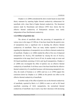 Introduction
Department of Instrumentation, CUSAT 9
Chopkar et al. (2008) contradicted the above results based on mean field
theory statement by reporting higher thermal conductivity enhancement for
nanofluids with a base fluid of higher thermal conductivity. The theoretical
analysis made by Hasselmann and Johnson (1987) have shown that the
effective thermal conductivity of fluid-particle mixtures were nearly
independent of base fluid thermal conductivity.
1.2.4 Effect of particle size
The advent of nanofluids offers the processing of nanoparticles of
various sizes in the range of 5-500 nm. It has been found that the particle sizes
of nanoparticles have a significant role in deciding the effective thermal
conductivity of nanofluids. There are many studies reported in literature
regarding the dependence of nanoparticle size on effective thermal conductivity
of nanofluids. Chopkar et al. (2006) studied the effect of the size of dispersed
nanoparticles for Al70Cu30 /EG nanofluids by varying the size of Al70Cu30
nanoparticles in the range from 9 nm to 83 nm. In another study on water and
EG based nanofluids consisting of Al2Cu and Ag2Al nanoparticles, Chopkar et
al. (2008) also investigated the effect of particle size on effective thermal
conductivity of nanofluids. In all these cases it has been found that the effective
thermal conductivity of a nanofluid increases with decreasing nanoparticle size.
Also, the results of Eastman et al. (2001) and Lee et al. (1999) support this
conclusion drawn by Chopkar et al. (2008) on the particle size effect on the
effective thermal conductivity of nanofluids.
In another study of the effect of particle size on the thermal conductivity
of nanofluids, reported by Beck et al. (2009) in water as well as EG based
nanofluids consisting of Al2O3 nanoparticles, the normalized thermal
conductivity of nanofluids vary in such a way that it decreases with decreasing
 