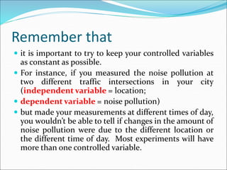 Remember that
 it is important to try to keep your controlled variables
as constant as possible.
 For instance, if you measured the noise pollution at
two different traffic intersections in your city
(independent variable = location;
 dependent variable = noise pollution)
 but made your measurements at different times of day,
you wouldn’t be able to tell if changes in the amount of
noise pollution were due to the different location or
the different time of day. Most experiments will have
more than one controlled variable.
 