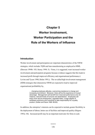 Chapter 5
                         Worker Involvement,
                  Worker Participation and the
              Role of the Workers of Influence




Introduction
Worker involvement and participation are important characteristics of the NWM
strategies, which includes TQM and lean manufacturing as employed at MML
(Dawson 1994b: 103; Storey 1994: 5). Firms, it is suggested, want increased worker
involvement and participation programs because evidence suggests that this leads to
increased profit through improved efficiency and organisational performance (
Levine and Tyson 1990; Dolan 1991;). The so-called high involvement management
(HIM) strategies that characterise NWM are expected to lead to improved
organisational profitability by,

            … changing employee attitudes, overcoming resistance to change and
            increasing commitment. Moreover, there will be the experience of mutual
            advantage. Management will benefit from improved performance and, for
            instance, reduced levels of turnover and absenteeism. Employees will
            enjoy more secure employment, upgraded tasks, a large degree of
            workplace autonomy and incentives to take responsibility for a quality
            product. (Gollan and Davis 1999: 89-90).


In addition, the enterprise’s interests can be expected to include greater flexibility in
the deployment of labour, better use of facilities and improved quality (Jürgens
1993a: 44). Increased profit may be an important motivator for firms to seek




                                         ----
                                           136
 
