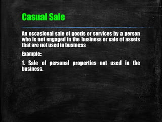 Casual Sale 
An occasional sale of goods or services by a person 
who is not engaged in the business or sale of assets 
th...