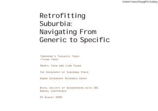 tomorrowsthoughtstoday




Retrofitting
Suburbia:
Navigating From
Generic to Specific

Tomorrow’s Thoughts Today
<Think Tank>

Darryl Chen and Liam Young

The Geography of Suburban Space

Urban Geography Research Group


Royal Society of Geographers with IBG
Annual Conference

29 August 2008