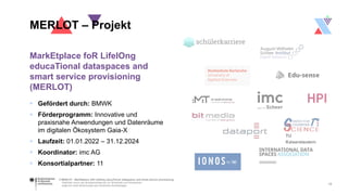 © MERLOT - MarkEtplace foR LifelOng educaTional dataspaces and smart service provisioning
Gefördert durch das Bundesministerium für Wirtschaft und Klimaschutz
aufgrund eines Beschlusses des Deutschen Bundestages
MarkEtplace foR LifelOng
educaTional dataspaces and
smart service provisioning
(MERLOT)
 Gefördert durch: BMWK
 Förderprogramm: Innovative und
praxisnahe Anwendungen und Datenräume
im digitalen Ökosystem Gaia-X
 Laufzeit: 01.01.2022 – 31.12.2024
 Koordinator: imc AG
 Konsortialpartner: 11
MERLOT – Projekt
12
TU
Kaiserslautern
 