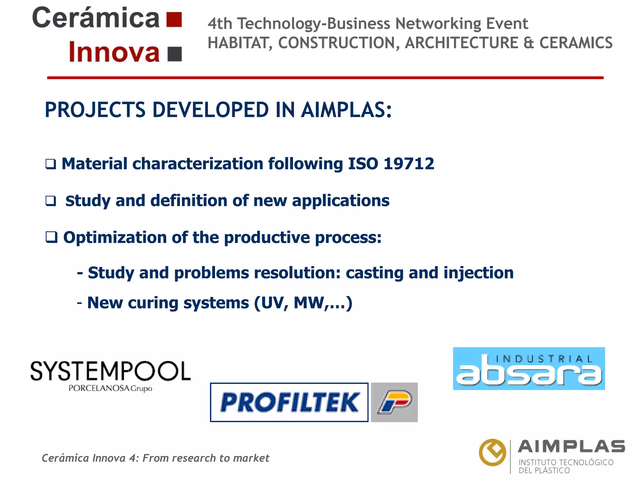 4th Technology-Business Networking Event
HABITAT, CONSTRUCTION, ARCHITECTURE & CERAMICS

PROJECTS DEVELOPED IN AIMPLAS:
Organizers:
Material characterization following ISO 19712
 Study and definition of new applications

 Optimization of the productive process:

Supporters: problems resolution: casting and injection
- Study and
- New curing systems (UV, MW,…)

NAME OF THE SPEAKER, POSITION IN THE COMPANY and ROLE IN THE PROJECT

Cerámica Innova 4: From research to market

Logo of the
entity

 