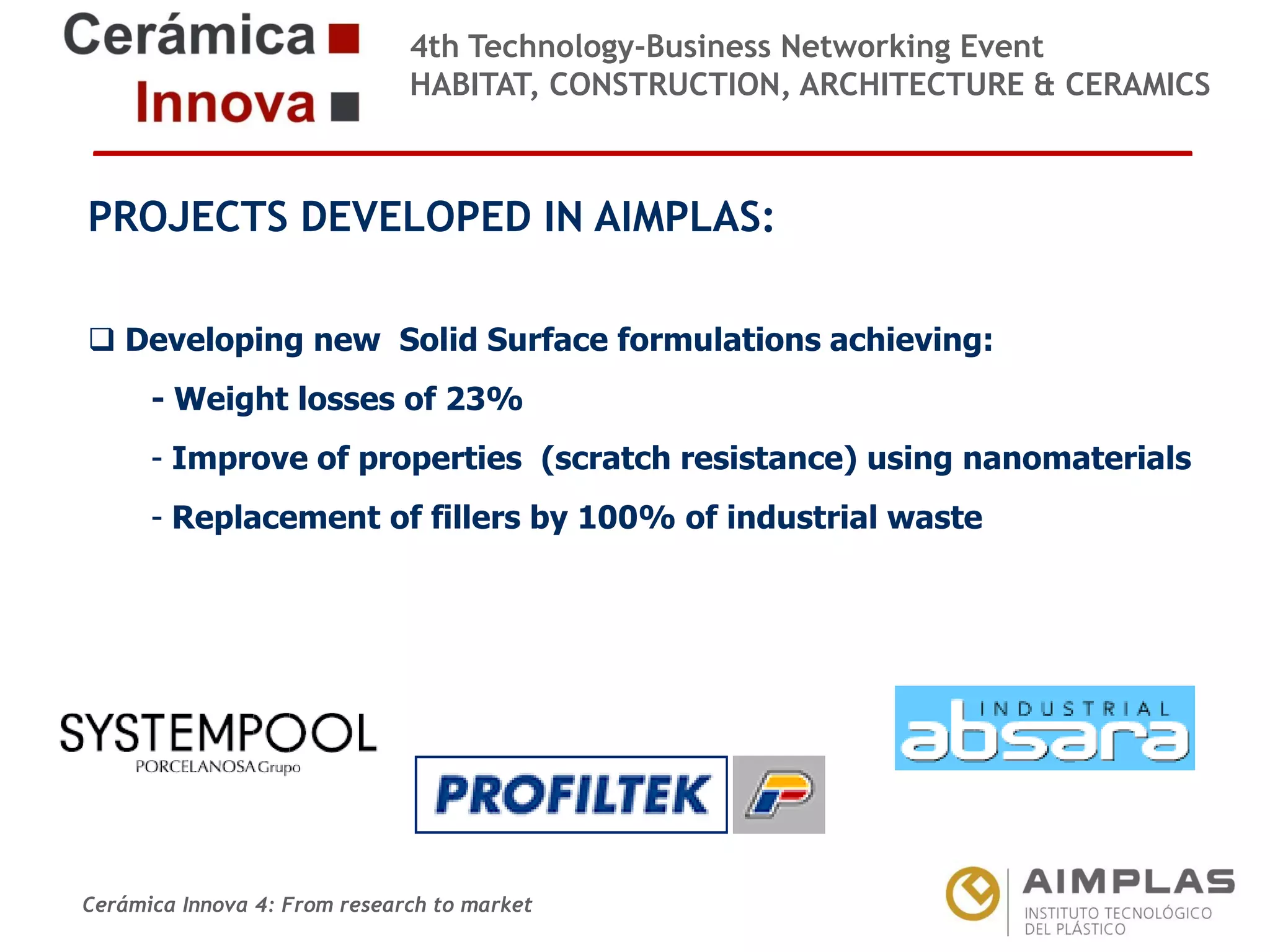 4th Technology-Business Networking Event
HABITAT, CONSTRUCTION, ARCHITECTURE & CERAMICS

PROJECTS DEVELOPED IN AIMPLAS:
Organizers: new Solid Surface formulations achieving:
Developing
- Weight losses of 23%
- Improve of properties (scratch resistance) using nanomaterials
- Replacement of fillers by 100% of industrial waste

Supporters:

NAME OF THE SPEAKER, POSITION IN THE COMPANY and ROLE IN THE PROJECT

Cerámica Innova 4: From research to market

Logo of the
entity

 