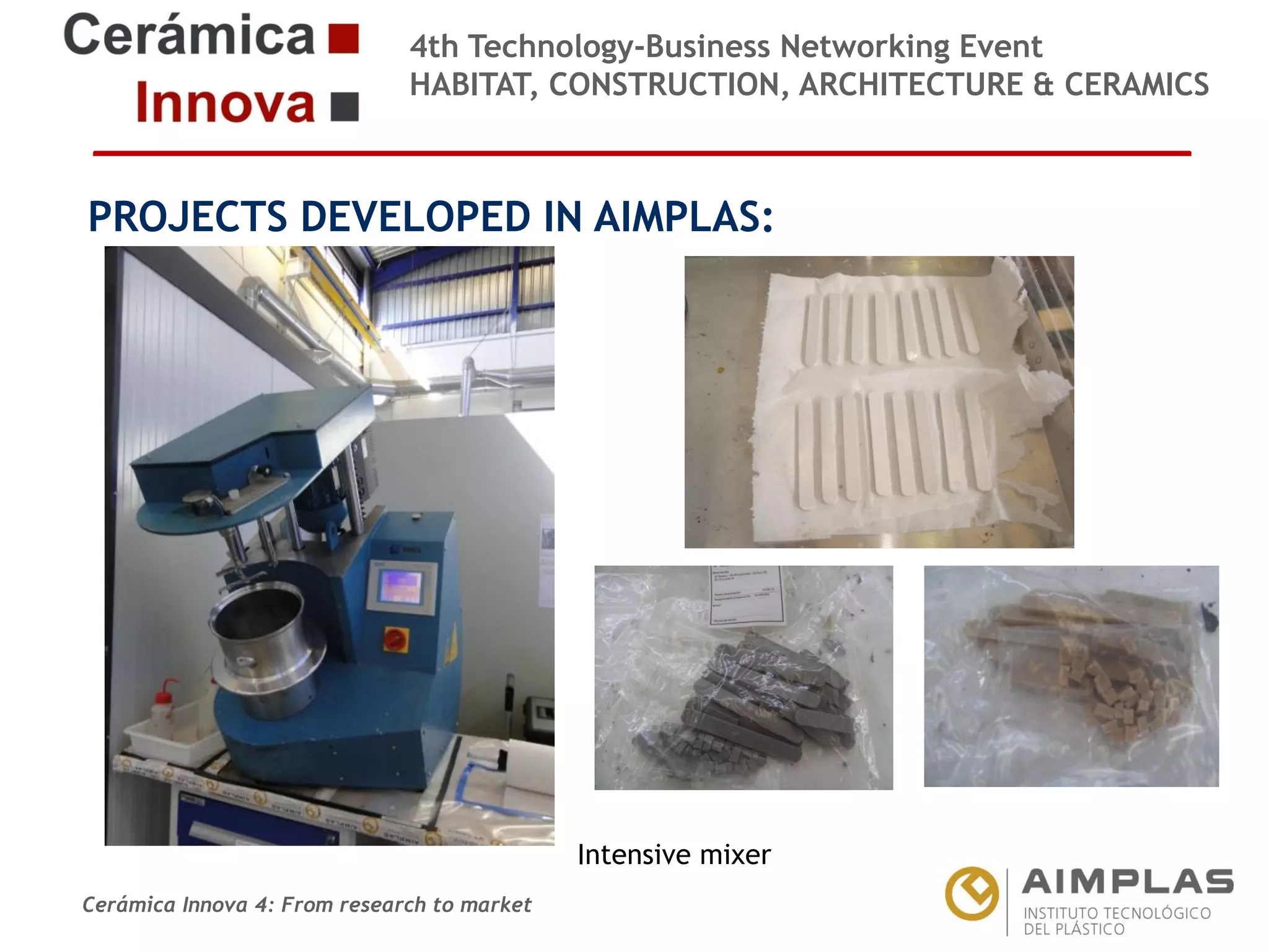 4th Technology-Business Networking Event
HABITAT, CONSTRUCTION, ARCHITECTURE & CERAMICS

PROJECTS DEVELOPED IN AIMPLAS:
Organizers:

Supporters:

NAME OF THE SPEAKER, POSITION IN THE COMPANY and ROLE IN THE PROJECT

Intensive mixer
Cerámica Innova 4: From research to market

Logo of the
entity

 