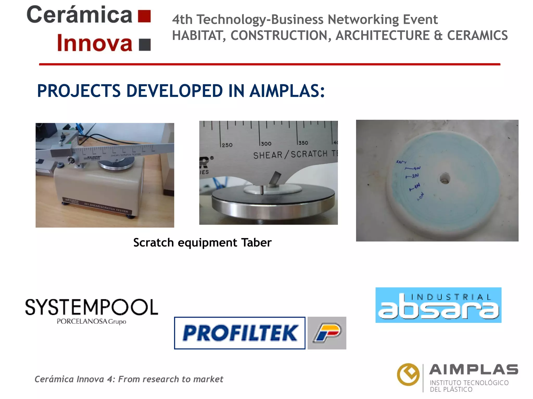 4th Technology-Business Networking Event
HABITAT, CONSTRUCTION, ARCHITECTURE & CERAMICS

PROJECTS DEVELOPED IN AIMPLAS:
Organizers:

Supporters:
Scratch equipment Taber

NAME OF THE SPEAKER, POSITION IN THE COMPANY and ROLE IN THE PROJECT

Cerámica Innova 4: From research to market

Logo of the
entity

 