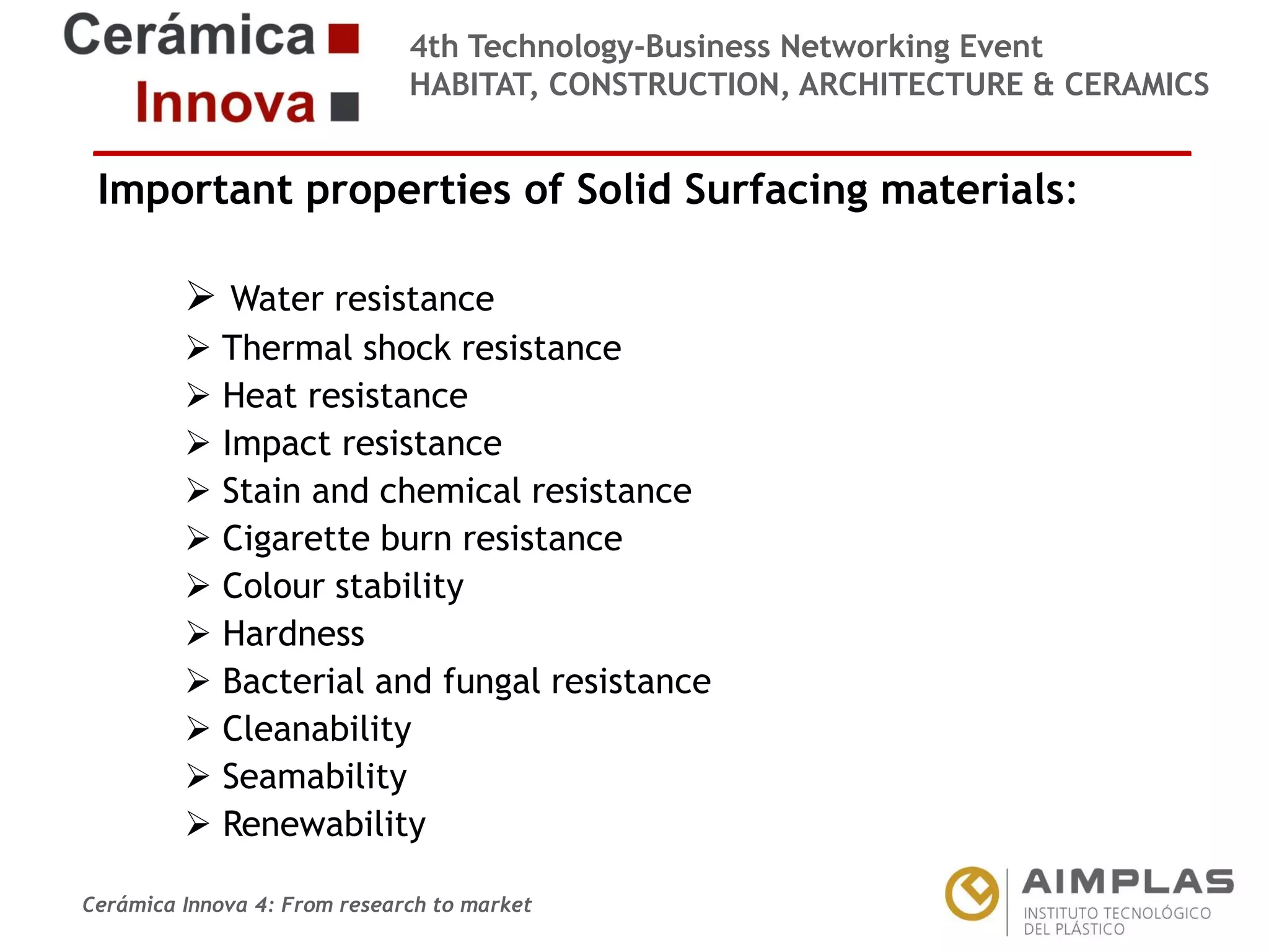 4th Technology-Business Networking Event
HABITAT, CONSTRUCTION, ARCHITECTURE & CERAMICS

Important properties of Solid Surfacing materials:
 Water resistance

Organizers:
 Thermal shock resistance
 Heat resistance
 Impact resistance
 Stain and chemical resistance
Supporters:
 Cigarette burn resistance
 Colour stability
 Hardness
 Bacterial and fungal resistance
 Cleanability
 Seamability
NAME OF THE SPEAKER, POSITION IN THE COMPANY and ROLE IN THE PROJECT
 Renewability
Cerámica Innova 4: From research to market

Logo of the
entity

 