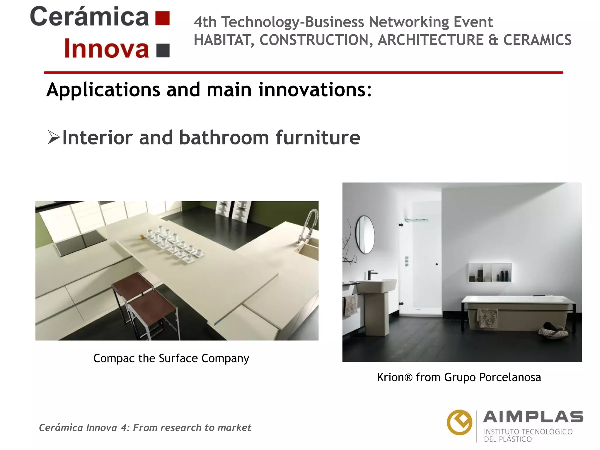 4th Technology-Business Networking Event
HABITAT, CONSTRUCTION, ARCHITECTURE & CERAMICS

Applications and main innovations:
Interior and bathroom furniture
Organizers:

Supporters:

Compac the Surface Company
NAME OF THE SPEAKER, POSITION IN THE COMPANY andKrion® from Grupo Porcelanosa
ROLE IN THE PROJECT

Cerámica Innova 4: From research to market

Logo of the
entity

 