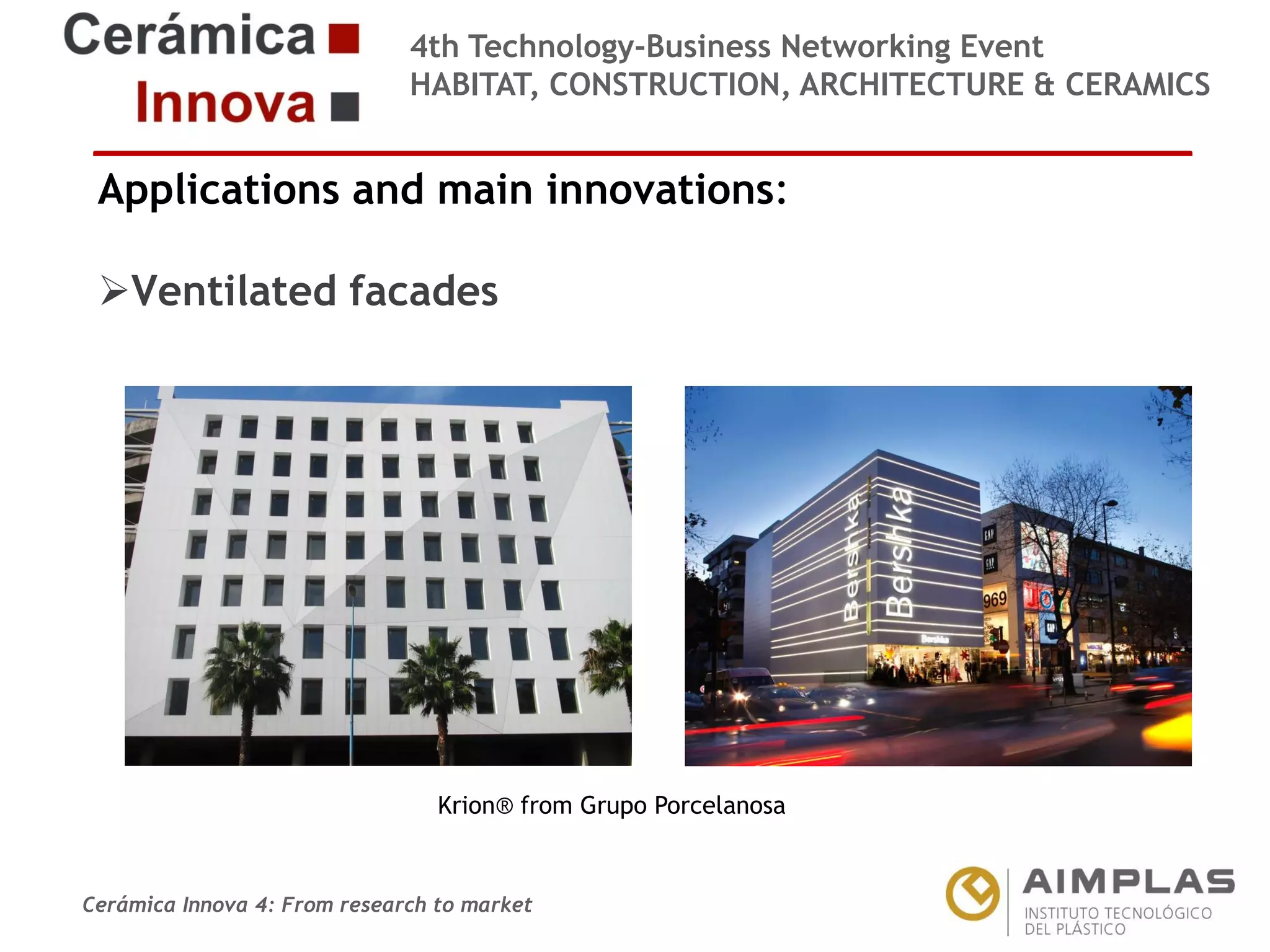 4th Technology-Business Networking Event
HABITAT, CONSTRUCTION, ARCHITECTURE & CERAMICS

Applications and main innovations:
Ventilated facades
Organizers:

Supporters:

NAME OF THE SPEAKER, POSITION IN THE COMPANY and ROLE IN THE PROJECT
Krion® from Grupo Porcelanosa

Cerámica Innova 4: From research to market

Logo of the
entity

 