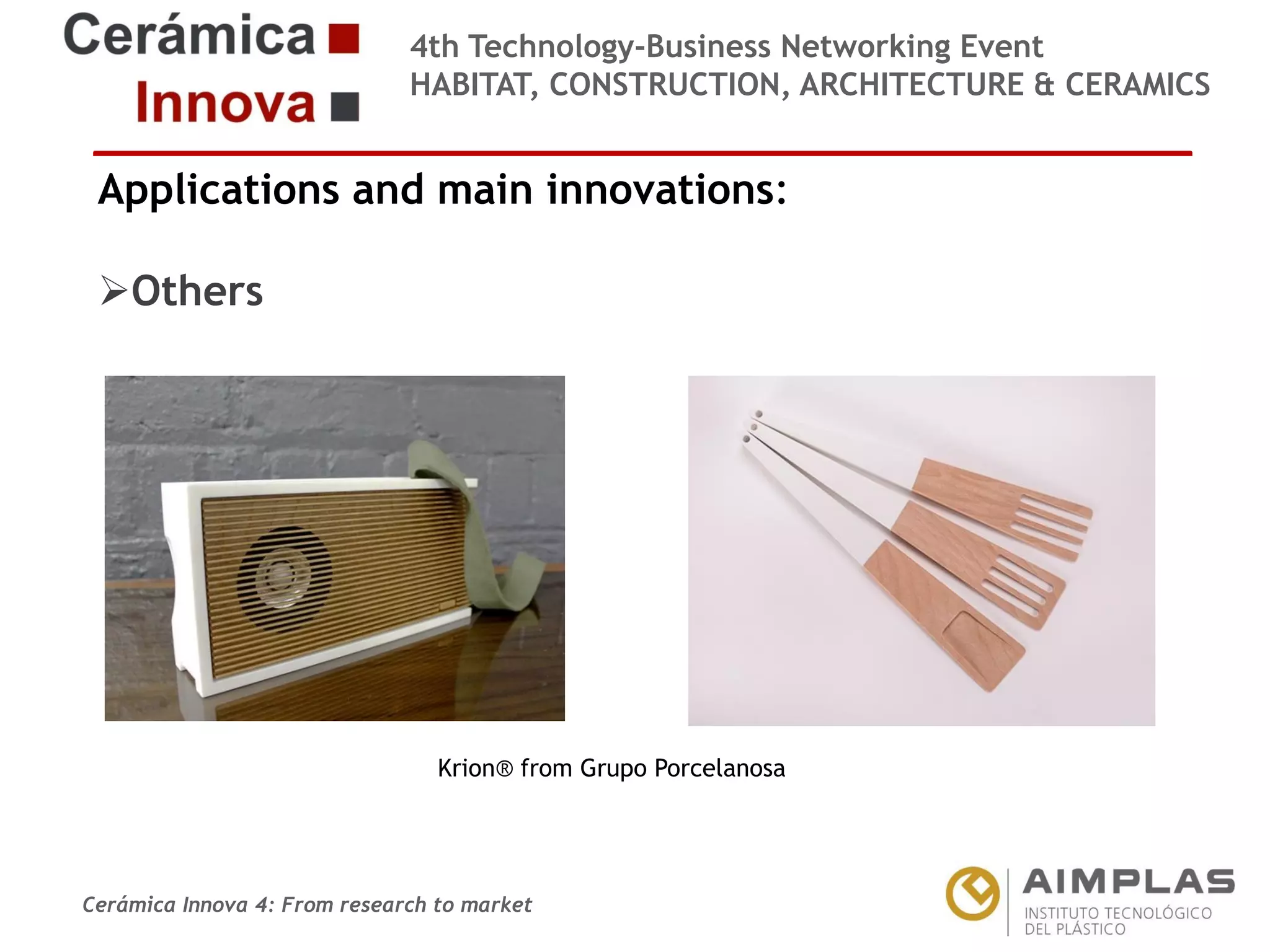 4th Technology-Business Networking Event
HABITAT, CONSTRUCTION, ARCHITECTURE & CERAMICS

Applications and main innovations:
Others
Organizers:

Supporters:

Krion® from Grupo Porcelanosa
NAME OF THE SPEAKER, POSITION IN THE COMPANY and ROLE IN THE PROJECT

Cerámica Innova 4: From research to market

Logo of the
entity

 