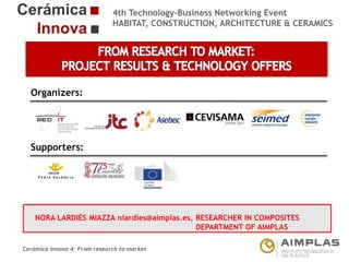 4th Technology-Business Networking Event
HABITAT, CONSTRUCTION, ARCHITECTURE & CERAMICS

Organizers:

Supporters:

NORA LARDIÉS MIAZZA nlardies@aimplas.es, RESEARCHER IN COMPOSITES
NAME OF THE SPEAKER, POSITION IN THE COMPANY and ROLE IN THE PROJECT
DEPARTMENT OF AIMPLAS
Cerámica Innova 4: From research to market

Logo of the
entity

 