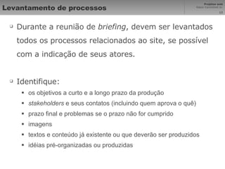 Levantamento de processos Durante a reunião de  briefing , devem ser levantados todos os processos relacionados ao site, se possível com a indicação de seus atores. Identifique: os objetivos a curto e a longo prazo da produção stakeholders  e seus contatos (incluindo quem aprova o quê) prazo final e problemas se o prazo não for cumprido imagens textos e conteúdo já existente ou que deverão ser produzidos idéias pré-organizadas ou produzidas 