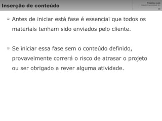 Inserção de conteúdo Antes de iniciar está fase é essencial que todos os materiais tenham sido enviados pelo cliente. Se iniciar essa fase sem o conteúdo definido, provavelmente correrá o risco de atrasar o projeto ou ser obrigado a rever alguma atividade. 