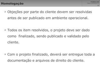 Homologação Objeções por parte do cliente devem ser resolvidas antes de ser publicado em ambiente operacional. Todos os item resolvidos, o projeto deve ser dado como  finalizado, sendo publicado e validado pelo cliente. Com o projeto finalizado, deverá ser entregue toda a documentação e arquivos de direito do cliente. 