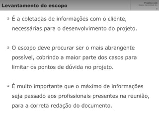 Levantamento do escopo É a coletadas de informações com o cliente, necessárias para o desenvolvimento do projeto. O escopo deve procurar ser o mais abrangente possível, cobrindo a maior parte dos casos para limitar os pontos de dúvida no projeto. É muito importante que o máximo de informações seja passado aos profissionais presentes na reunião, para a correta redação do documento. 