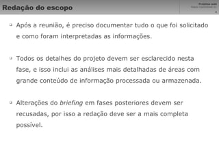 Redação do escopo Após a reunião, é preciso documentar tudo o que foi solicitado e como foram interpretadas as informações. Todos os detalhes do projeto devem ser esclarecido nesta fase, e isso inclui as análises mais detalhadas de áreas com grande conteúdo de informação processada ou armazenada. Alterações do  briefing  em fases posteriores devem ser recusadas, por isso a redação deve ser a mais completa possível. 