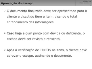 Aprovação do escopo O documento finalizado deve ser apresentado para o cliente e discutido item a item, visando o total entendimento das informações. Caso haja algum ponto com dúvida ou deficiente, o escopo deve ser revisto e reescrito. Após a verificação de TODOS os itens, o cliente deve aprovar o escopo, assinando o documento. 