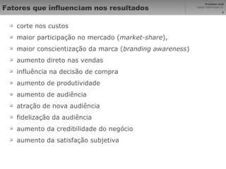 Fatores que influenciam nos resultados corte nos custos  maior participação no mercado ( market-share ),  maior conscientização da marca ( branding awareness )  aumento direto nas vendas  influência na decisão de compra  aumento de produtividade  aumento de audiência  atração de nova audiência  fidelização da audiência  aumento da credibilidade do negócio  aumento da satisfação subjetiva 